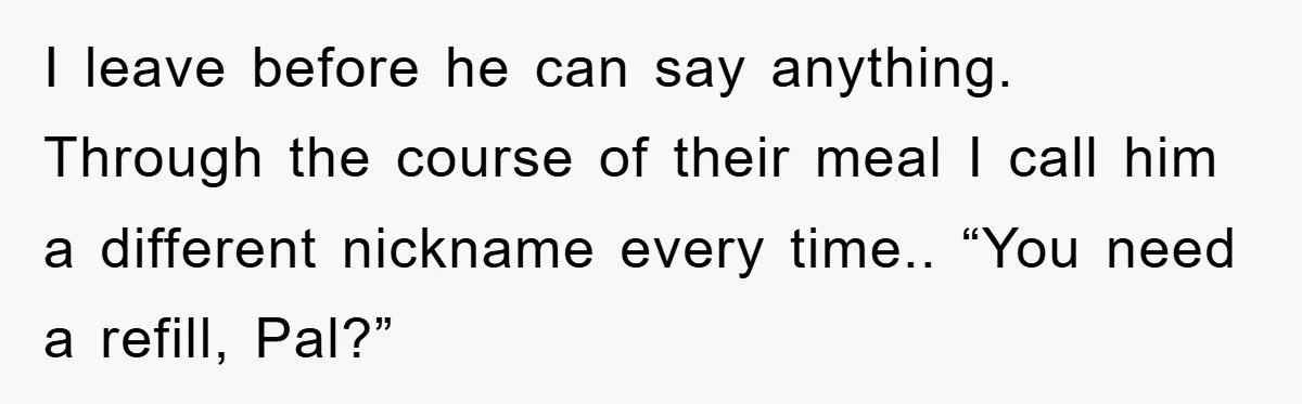 The College Guy Criticized Her Greeting - She Turned His Meal into a Comedy of Revenge I leave before he can say anything. Through the course of their meal I call him a different nickname every time.. “You need a refill, Pal?”