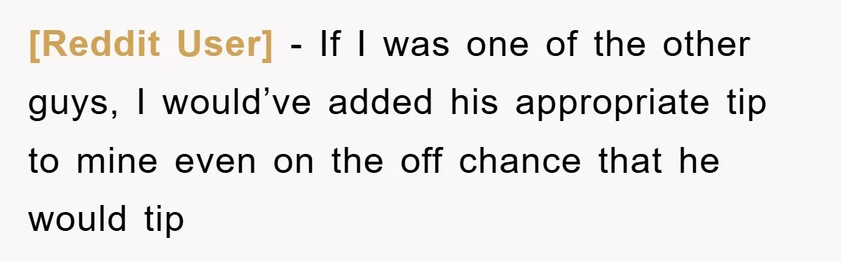 [Reddit User] − If I was one of the other guys, I would’ve added his appropriate tip to mine even on the off chance that he would tip