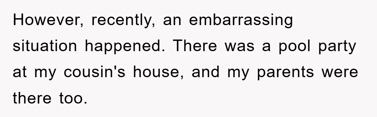 However, recently, an embarrassing situation happened. There was a pool party at my cousin's house, and my parents were there too.