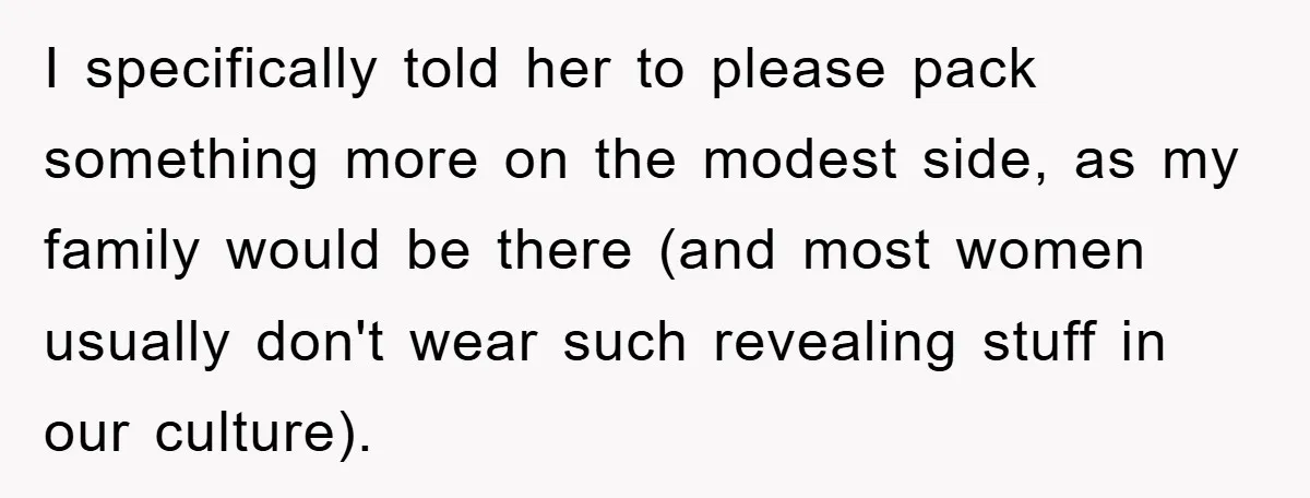 I specifically told her to please pack something more on the modest side, as my family would be there (and most women usually don't wear such revealing stuff in our...