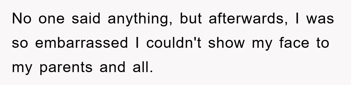 No one said anything, but afterwards, I was so embarrassed I couldn't show my face to my parents and all.