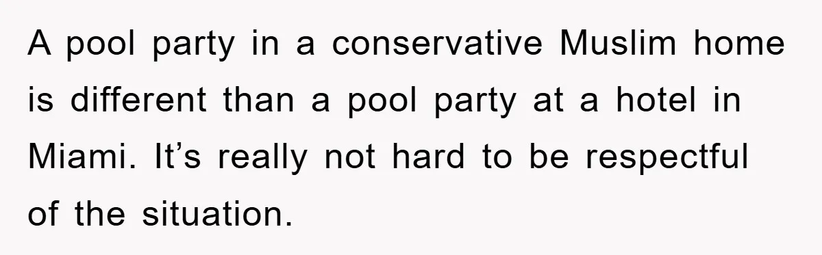 A pool party in a conservative Muslim home is different than a pool party at a hotel in Miami. It’s really not hard to be respectful of the situation.