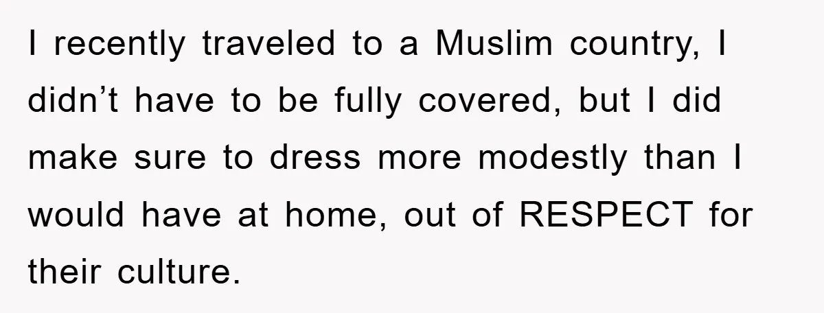 I recently traveled to a Muslim country, I didn’t have to be fully covered, but I did make sure to dress more modestly than I would have at home, out...