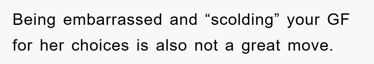 Being embarrassed and “scolding” your GF for her choices is also not a great move.