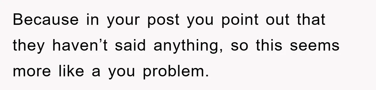Because in your post you point out that they haven’t said anything, so this seems more like a you problem.
