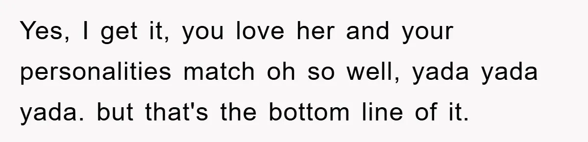 Yes, I get it, you love her and your personalities match oh so well, yada yada yada. but that's the bottom line of it.