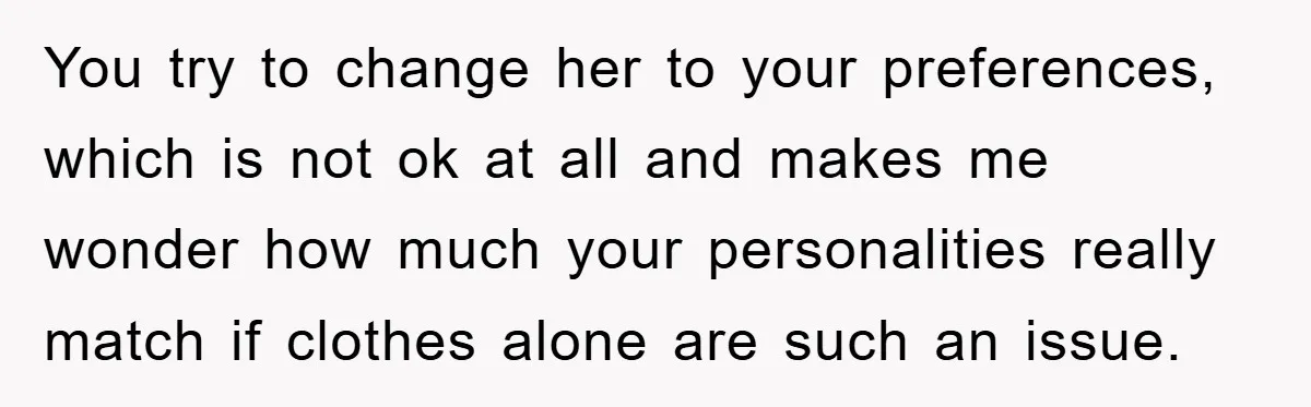 You try to change her to your preferences, which is not ok at all and makes me wonder how much your personalities really match if clothes alone are such an...