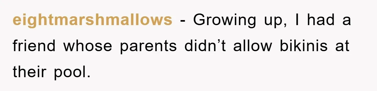 eightmarshmallows − Growing up, I had a friend whose parents didn’t allow bikinis at their pool.