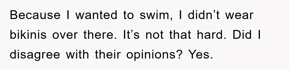 Because I wanted to swim, I didn’t wear bikinis over there. It’s not that hard. Did I disagree with their opinions? Yes.