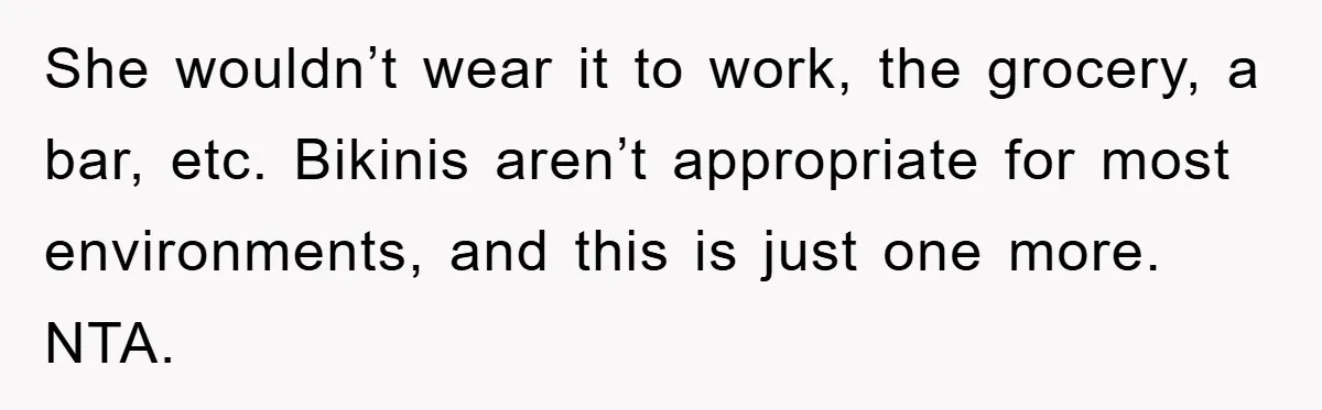 She wouldn’t wear it to work, the grocery, a bar, etc. Bikinis aren’t appropriate for most environments, and this is just one more. NTA.