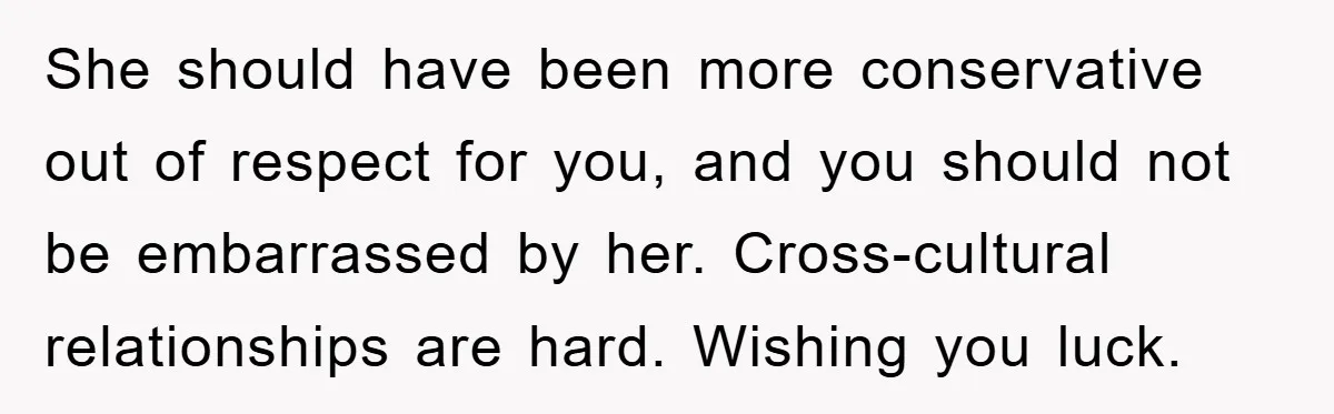 She should have been more conservative out of respect for you, and you should not be embarrassed by her. Cross-cultural relationships are hard. Wishing you luck.