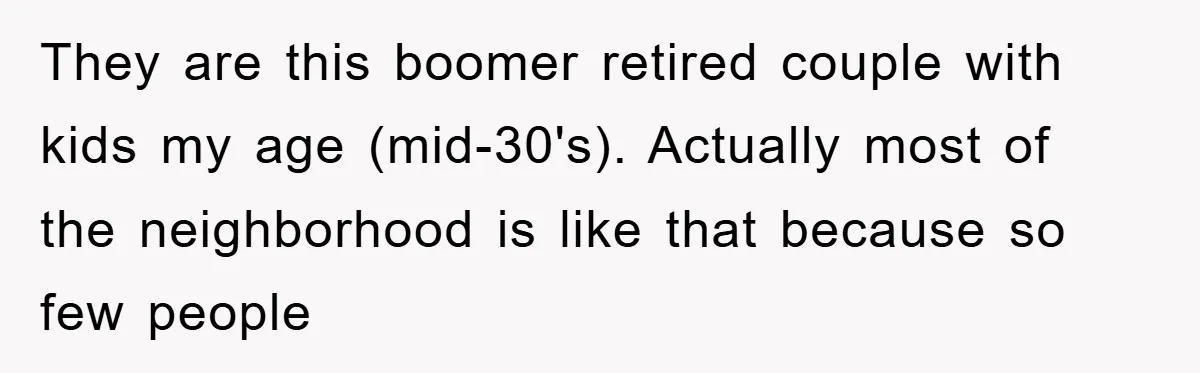 They are this boomer retired couple with kids my age (mid-30's). Actually most of the neighborhood is like that because so few people
