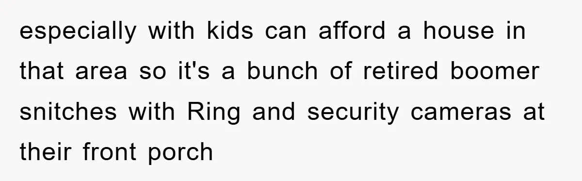 especially with kids can afford a house in that area so it's a bunch of retired boomer snitches with Ring and security cameras at their front porch
