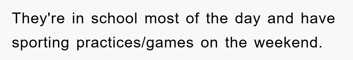They're in school most of the day and have sporting practices/games on the weekend.