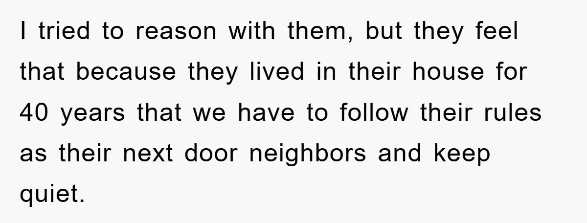 I tried to reason with them, but they feel that because they lived in their house for 40 years that we have to follow their rules as their next door...