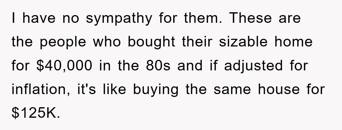 I have no sympathy for them. These are the people who bought their sizable home for $40,000 in the 80s and if adjusted for inflation, it's like buying the same...