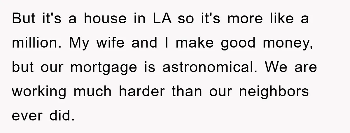 But it's a house in LA so it's more like a million. My wife and I make good money, but our mortgage is astronomical. We are working much harder than...