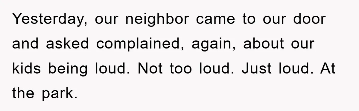 Yesterday, our neighbor came to our door and asked complained, again, about our kids being loud. Not too loud. Just loud. At the park.