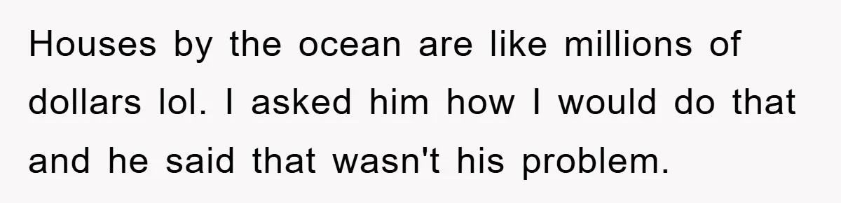 Houses by the ocean are like millions of dollars lol. I asked him how I would do that and he said that wasn't his problem.
