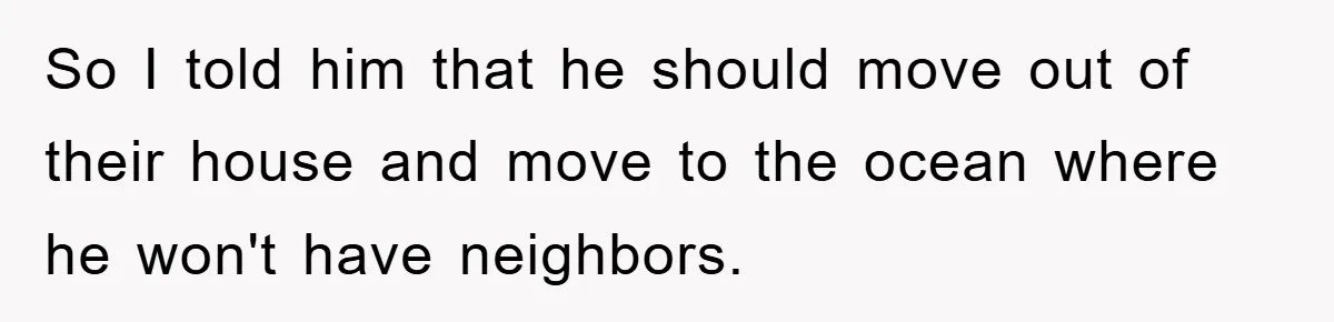 So I told him that he should move out of their house and move to the ocean where he won't have neighbors.