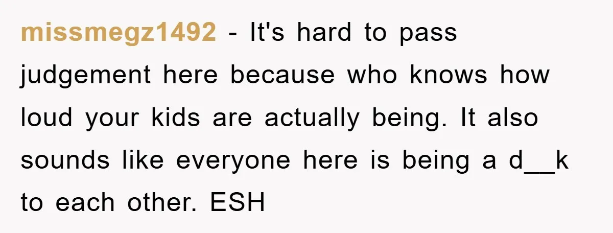 missmegz1492 − It's hard to pass judgement here because who knows how loud your kids are actually being. It also sounds like everyone here is being a d__k to each...