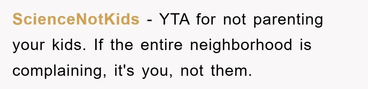 ScienceNotKids − YTA for not parenting your kids. If the entire neighborhood is complaining, it's you, not them.