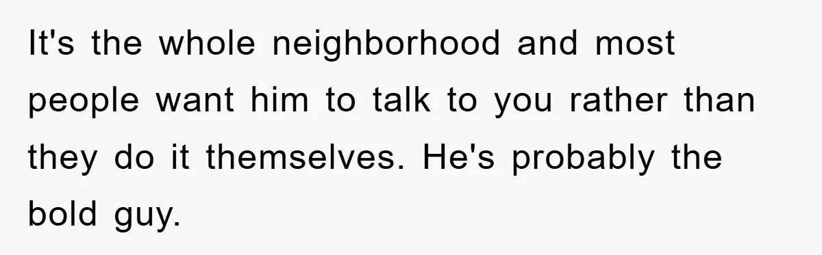 It's the whole neighborhood and most people want him to talk to you rather than they do it themselves. He's probably the bold guy.