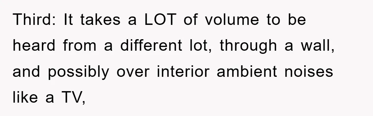 Third: It takes a LOT of volume to be heard from a different lot, through a wall, and possibly over interior ambient noises like a TV,