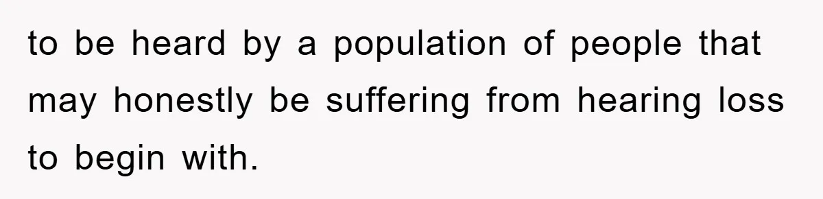 to be heard by a population of people that may honestly be suffering from hearing loss to begin with.