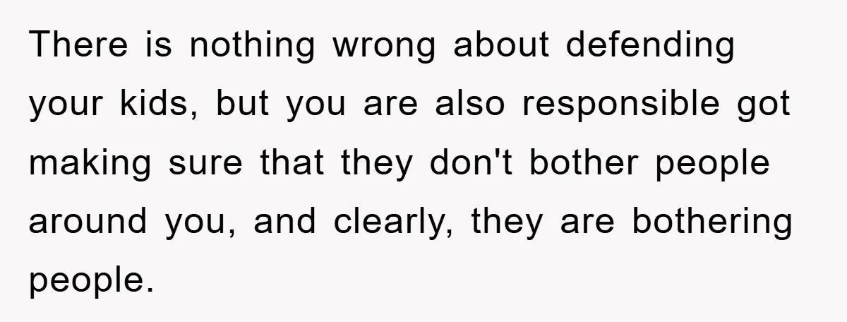 There is nothing wrong about defending your kids, but you are also responsible got making sure that they don't bother people around you, and clearly, they are bothering people.