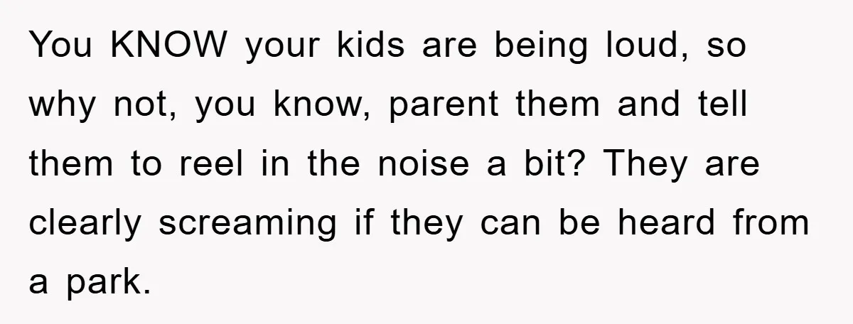 You KNOW your kids are being loud, so why not, you know, parent them and tell them to reel in the noise a bit? They are clearly screaming if they...