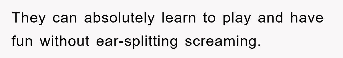 They can absolutely learn to play and have fun without ear-splitting screaming.