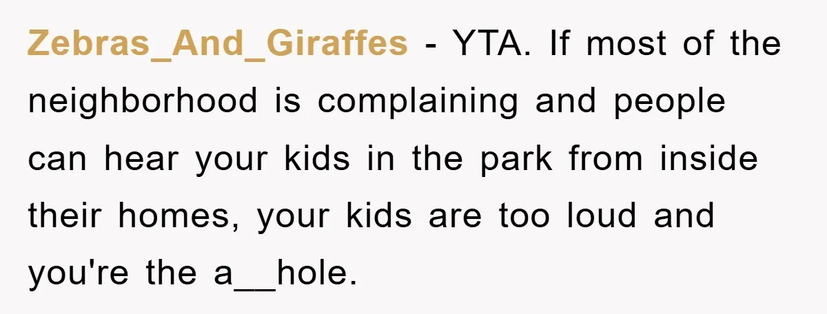 Zebras_And_Giraffes − YTA. If most of the neighborhood is complaining and people can hear your kids in the park from inside their homes, your kids are too loud and you're...