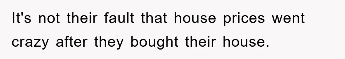 It's not their fault that house prices went crazy after they bought their house.