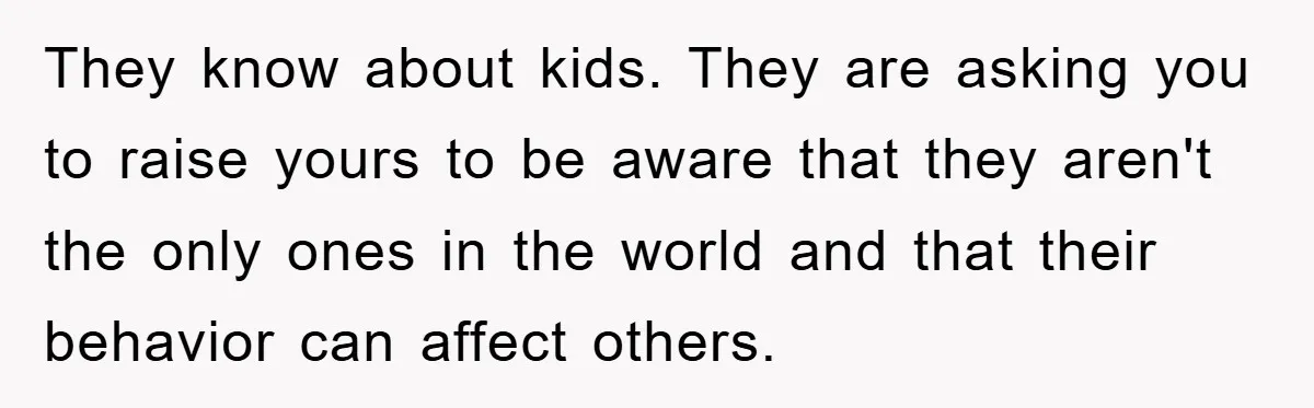They know about kids. They are asking you to raise yours to be aware that they aren't the only ones in the world and that their behavior can affect others.