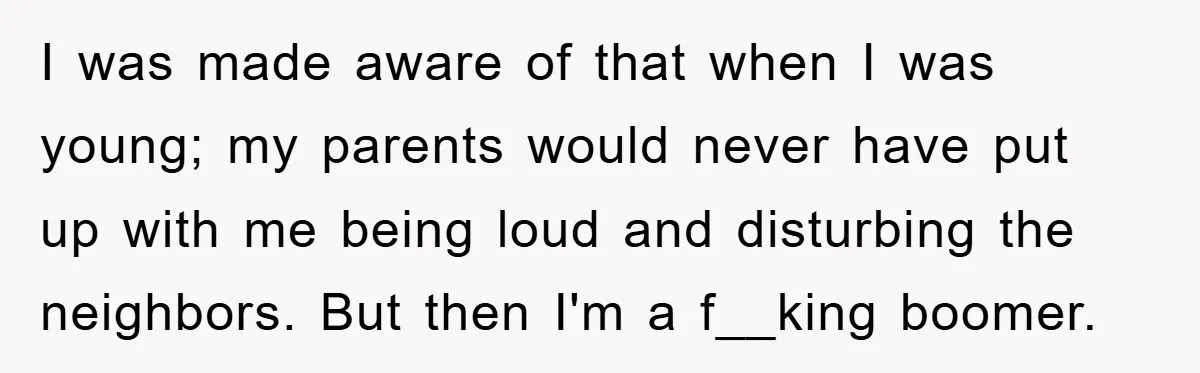 I was made aware of that when I was young; my parents would never have put up with me being loud and disturbing the neighbors. But then I'm a f__king...