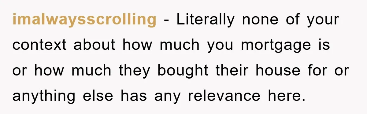 imalwaysscrolling − Literally none of your context about how much you mortgage is or how much they bought their house for or anything else has any relevance here.