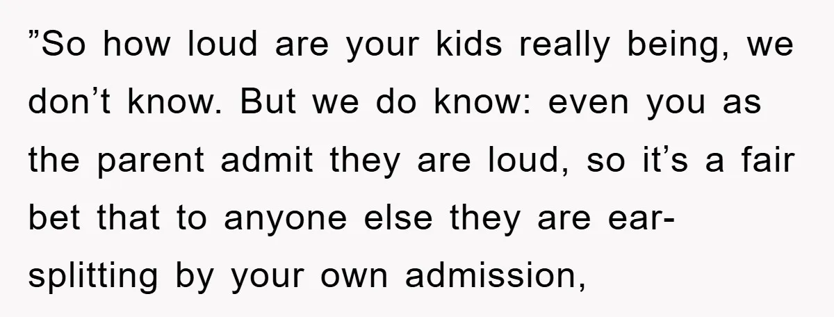 ”So how loud are your kids really being, we don’t know. But we do know: even you as the parent admit they are loud, so it’s a fair bet that...