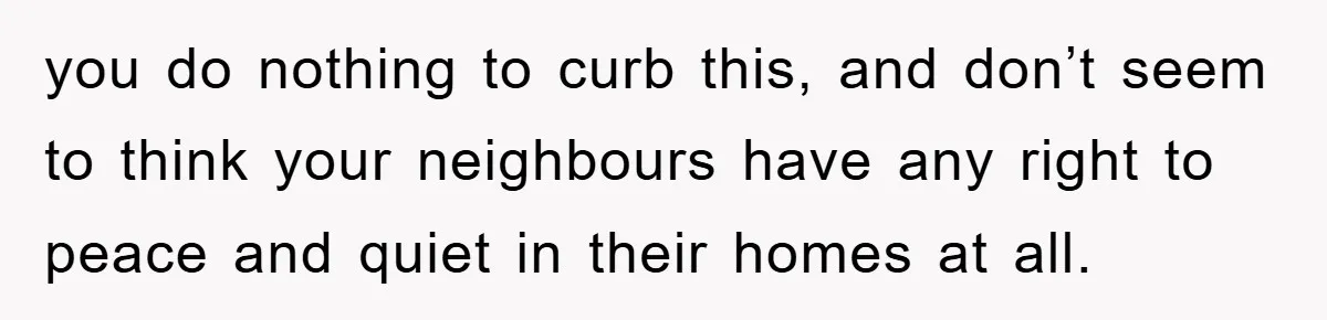 you do nothing to curb this, and don’t seem to think your neighbours have any right to peace and quiet in their homes at all.
