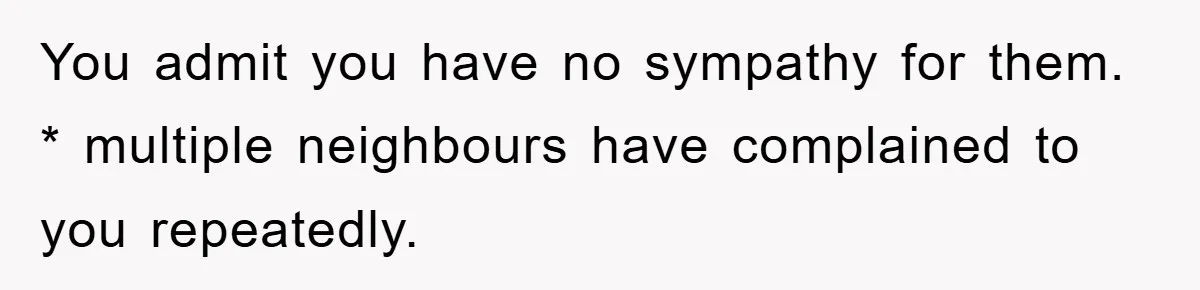 You admit you have no sympathy for them. * multiple neighbours have complained to you repeatedly.