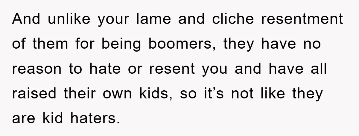 And unlike your lame and cliche resentment of them for being boomers, they have no reason to hate or resent you and have all raised their own kids, so it’s...