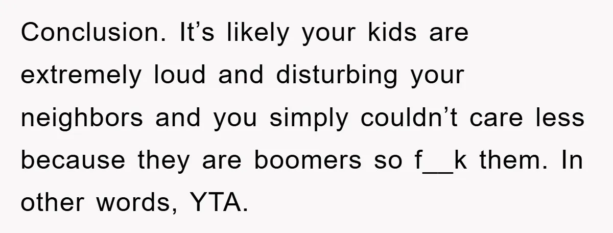 Conclusion. It’s likely your kids are extremely loud and disturbing your neighbors and you simply couldn’t care less because they are boomers so f__k them. In other words, YTA.