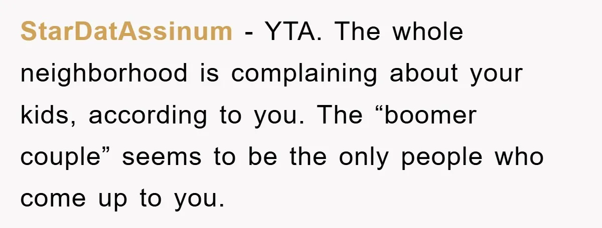 StarDatAssinum − YTA. The whole neighborhood is complaining about your kids, according to you. The “boomer couple” seems to be the only people who come up to you.