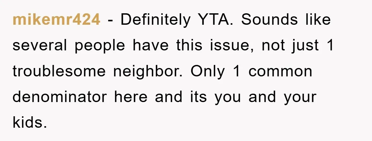 mikemr424 − Definitely YTA. Sounds like several people have this issue, not just 1 troublesome neighbor. Only 1 common denominator here and its you and your kids.