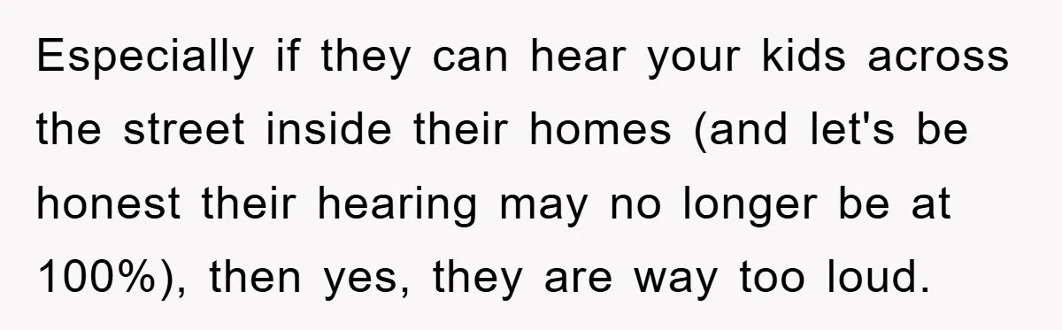 Especially if they can hear your kids across the street inside their homes (and let's be honest their hearing may no longer be at 100%), then yes, they are way...