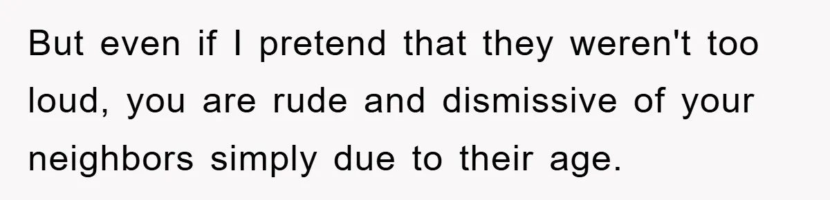 But even if I pretend that they weren't too loud, you are rude and dismissive of your neighbors simply due to their age.