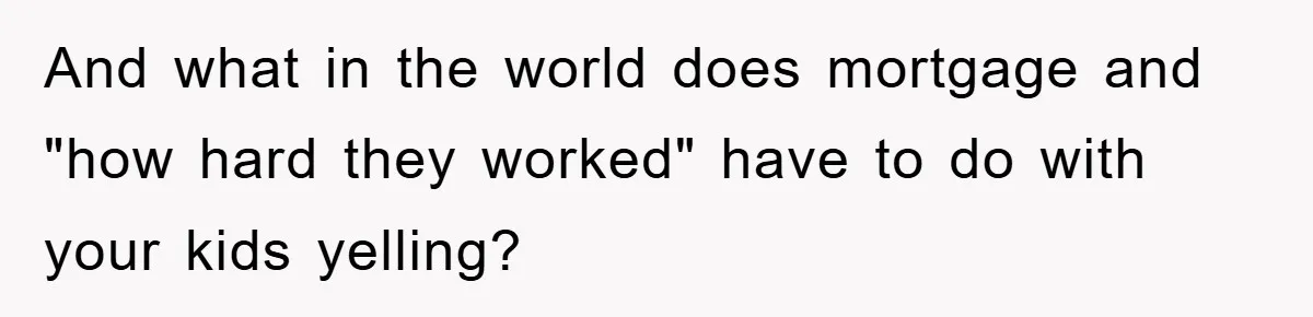 And what in the world does mortgage and "how hard they worked" have to do with your kids yelling?