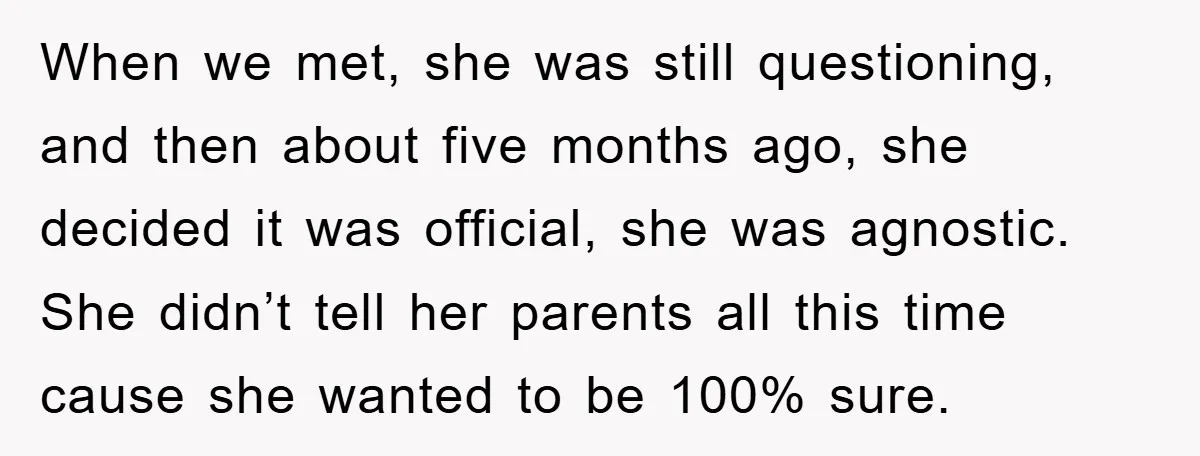 When we met, she was still questioning, and then about five months ago, she decided it was official, she was agnostic. She didn’t tell her parents all this time cause...