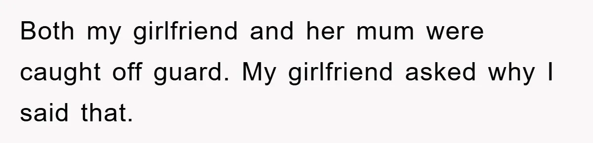 Both my girlfriend and her mum were caught off guard. My girlfriend asked why I said that.