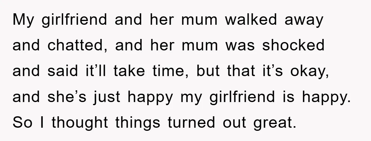My girlfriend and her mum walked away and chatted, and her mum was shocked and said it’ll take time, but that it’s okay, and she’s just happy my girlfriend is...
